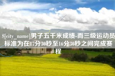 石河子男子五千米成绩-而三级运动员标准为在17分30秒至16分30秒之间完成赛程