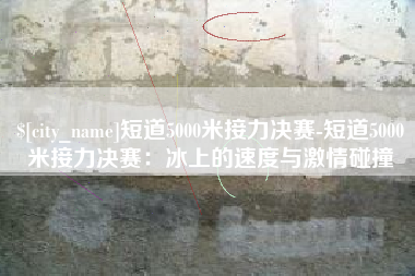 石河子短道5000米接力决赛-短道5000米接力决赛：冰上的速度与激情碰撞