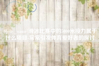 石河子滑冰比赛中的5000米接力属于什么项目-常常引发体育爱好者的探讨
