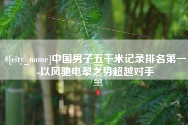 石河子中国男子五千米记录排名第一-以风驰电掣之势超越对手