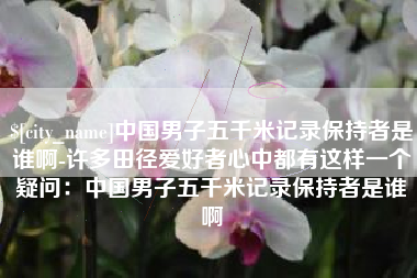 石河子中国男子五千米记录保持者是谁啊-许多田径爱好者心中都有这样一个疑问：中国男子五千米记录保持者是谁啊