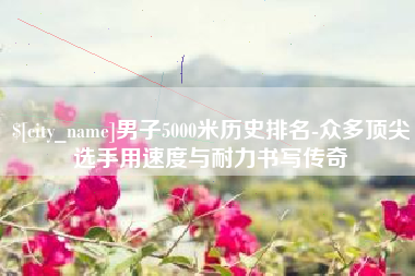 石河子男子5000米历史排名-众多顶尖选手用速度与耐力书写传奇